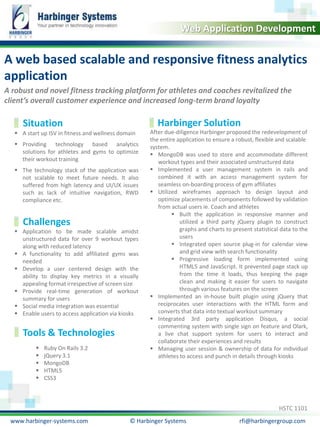 Calibri, 20, Bold 
Web Application Development 
A web based scalable and responsive fitness analytics 
application 
A robust and novel fitness tracking platform for athletes and coaches revitalized the 
client’s overall customer experience and increased long-term brand loyalty 
Situation Harbinger Solution 
 A start up ISV in fitness and wellness domain 
 Providing technology based analytics 
solutions for athletes and gyms to optimize 
their workout training 
 The technology stack of the application was 
not scalable to meet future needs. It also 
suffered from high latency and UI/UX issues 
such as lack of intuitive navigation, RWD 
compliance etc. 
After due-diligence Harbinger proposed the redevelopment of 
the entire application to ensure a robust, flexible and scalable 
system. 
 MongoDB was used to store and accommodate different 
workout types and their associated unstructured data 
 Implemented a user management system in rails and 
combined it with an access management system for 
seamless on-boarding process of gym affiliates 
 Utilized wireframes approach to design layout and 
optimize placements of components followed by validation 
from actual users ie. Coach and athletes 
 Built the application in responsive manner and 
utilized a third party jQuery plugin to construct 
graphs and charts to present statistical data to the 
users 
 Integrated open source plug-in for calendar view 
and grid view with search functionality 
 Progressive loading form implemented using 
HTML5 and JavaScript. It prevented page stack up 
from the time it loads, thus keeping the page 
clean and making it easier for users to navigate 
through various features on the screen 
 Implemented an in-house built plugin using jQuery that 
reciprocates user interactions with the HTML form and 
converts that data into textual workout summary 
 Integrated 3rd party application Disqus, a social 
commenting system with single sign on feature and Olark, 
a live chat support system for users to interact and 
collaborate their experiences and results 
 Managing user session & ownership of data for individual 
athletes to access and punch in details through kiosks 
Challenges 
 Application to be made scalable amidst 
unstructured data for over 9 workout types 
along with reduced latency 
 A functionality to add affiliated gyms was 
needed 
 Develop a user centered design with the 
ability to display key metrics in a visually 
appealing format irrespective of screen size 
 Provide real-time generation of workout 
summary for users 
 Social media integration was essential 
 Enable users to access application via kiosks 
Tools & Technologies 
HSTC 1101 
 Ruby On Rails 3.2 
 jQuery 3.1 
 MongoDB 
 HTML5 
 CSS3 
www.harbinger-systems.com © Harbinger Systems rfi@harbingergroup.com 
 