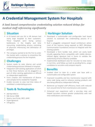 Calibri, 20, Bold 
Healthcare Application Development 
A Credential Management System For Hospitals 
A SaaS based comprehensive credentialing solution reduced delays for 
medical staff referencing significantly 
Situation Harbinger Solution 
 A US based mid size ISV in HR domain had 
many large hospitals as their customers. 
These hospitals were facing various 
bottlenecks in the lengthy and time 
consuming credentialing process consisting 
of physician referencing and delineation of 
privileges. 
 The company wanted to be the first to enter 
the market with a solution to streamline the 
credentialing process for the hospitals. 
 Developed a customizable and configurable SaaS based 
solution to automate the credentialing process of a 
hospital 
 Built a pluggable component based architecture where 
most of the features being exposed as WCF (Windows 
Communication Foundation) services to integrate with the 
existing systems 
 Developed a form builder tool, which can easily build 
visually appealing forms compatible with mobile devices. 
Utilized digital signature tool in forms to validate the 
authenticity of forms filled by candidate 
 Implemented dashboard view for recruiter to view status 
in real time, send follow up mails to pending forms, assign 
candidates to recruiters and compare reports 
Challenges 
 System needs to cater diverse and varied 
credentialing processes followed in hospitals 
 Integration with existing applications of client 
so that these features can be plugged-in as 
part of other existing applications or offered 
as independent application. 
 Form creation and maintenance of diverse 
and complex forms needed for hospitals 
 Enable recruiter to view real time status of 
candidate’s credentialing process 
Tools & Technologies 
 ASP.Net MVC 4 
 SQL Server 2008 
 Jquery, Java Script, WCF, AJAX 
 Supersignature 
 Infragistics 
Benefits 
 Enabled client to cater to a wider user base with a 
customizable and configurable system 
 Improved reusability and less maintenance required with 
same code being used to enhance existing products and 
also being offered as independent offering 
 Bolstered up hospital staff efficiency levels with reduced 
turn-around time for form maintenance and creation 
 Enhanced user experience with a one-stop view and 
helped recruiters achieve greater productivity with real 
time notifications and reminders 
www.harbinger-systems.com © Harbinger Systems rfi@harbingergroup.com 
HSTC 5301 
