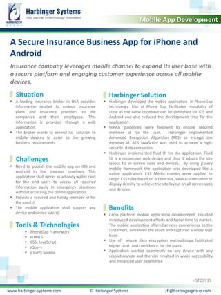 Calibri, 20, Bold
Mobile App Development

A Secure Insurance Business App for iPhone and
Android
Insurance company leverages mobile channel to expand its user base with
a secure platform and engaging customer experience across all mobile
devices.

Situation
 A leading Insurance broker in USA provides
information related to various insurance
plans and insurance providers to the
companies and their employees. This
information is provided through a web
application.
 The broker wants to extend its solution to
mobile devices to cater to the growing
business requirements

Challenges
 Need to publish the mobile app on iOS and
Android in the shortest timelines. This
application shall works as a handy wallet card
for the end users to access all required
information easily in emergency situations
without accessing the online application.
 Provide a secured and handy member id for
the user(s)
 The mobile application shall support any
device and device size(s).

Tools & Technologies






PhoneGap Framework
HTML5
CSS, JavaScript
jQuery
jQuery Mobile

Harbinger Solution

 Harbinger developed the mobile application in PhoneGap
technology. Use of Phone Gap facilitated reusability of
code as the same codebase can be published for iOS and
Android and also reduced the development time for the
application.
 HIPAA guidelines were followed to ensure secured
member id for the user.
Harbinger implemented
Advanced Encryption Algorithm (AES) to encrypt the
member id. AES JavaScript was used to achieve a highsecurity data encryption.
 Harbinger implemented fluid UI for the application. Fluid
UI is a responsive web design and thus it adapts the site
layout to all screen sizes and devices. By using jQuery
mobile framework the application was developed like a
native application. CSS Media queries were applied to
target CSS rules based on screen size, device-orientation or
display-density to achieve the site layout on all screen sizes
and devices.

Benefits
 Cross platform mobile application development resulted
in reduced development efforts and faster time to market.
The mobile application offered greater convenience to the
customers, enhanced the reach and captured a wider user
base.
 Use of secure data encryption methodology facilitated
higher trust and confidence for the users
 Application worked seamlessly on any device with any
resolution/size and thereby resulted in wider accessibility
and enhanced user experience

HSTC9915
www.harbinger-systems.com

© Harbinger Systems

rfi@harbingergroup.com

 