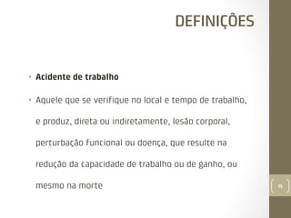 DEFINIÇÕES

•  Acidente de trabalho
•  Aquele que se veriﬁque no local e tempo de trabalho,
e produz, direta ou indiretamente, lesão corporal,
perturbação funcional ou doença, que resulte na
redução da capacidade de trabalho ou de ganho, ou
mesmo na morte

15

 