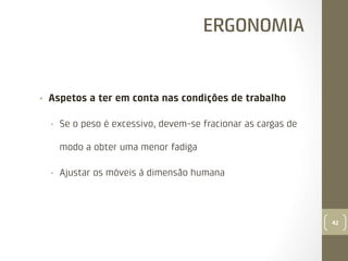 ERGONOMIA

• 

Aspetos a ter em conta nas condições de trabalho
• 

Se o peso é excessivo, devem-se fracionar as cargas de
modo a obter uma menor fadiga

• 

Ajustar os móveis à dimensão humana

42

 