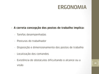 ERGONOMIA

• 

A correta concepção dos postos de trabalho implica:
• 

Tarefas desempenhadas

• 

Posturas do trabalhador

• 

Disposição e dimensionamento dos postos de trabalho

• 

Localização dos comandos

• 

Existência de obstáculos diﬁcultando o alcance ou a
visão

49

 