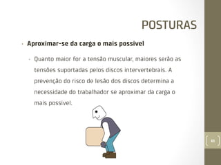 POSTURAS
• 

Aproximar-se da carga o mais possível
• 

Quanto maior for a tensão muscular, maiores serão as
tensões suportadas pelos discos intervertebrais. A
prevenção do risco de lesão dos discos determina a
necessidade do trabalhador se aproximar da carga o
mais possível.

65

 