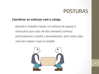 POSTURAS
• 

Coordenar os esforços com o colega
• 

Quando o trabalho requer um esforço de equipa é
necessário que cada um dos membros conheça
perfeitamente a tarefa a desempenhar, bem como cada
uma das etapas a que se propõe

82

 