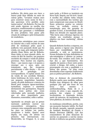 P á g i n a  | 10 
© José Rodrigues de Farias Filho, D. Sc.                                 18 jan. 11 
 
joalheira. Ele alerta para um risco: a          mais tarde, a H.Stern se instalaria em
marca pode ficar diluída no meio de             Nova York. Depois, em Tel-Aviv, Israel.
outras grifes. "Levamos muitos anos             A escolha das cidades tinha relação
para construir nosso nome lá fora e             com a nacionalidade dos turistas que
não queremos vê-lo perdido entre                mais compravam suas peças no Brasil.
tantos outros", diz Roberto. Por isso ele       Esses primeiros pontos no exterior
está sendo rigoroso na escolha dos              eram, na verdade, centros de
parceiros, condicionando-a à adoção de          manutenção para dar garantia ao
medidas que garantam a visibilidade             produto lá fora. A lucratividade dessas
de seus produtos. Isso passa pela               filiais era deixada em segundo plano.
criação de catálogos e pelo treinamento         "Não havia uma cobrança rigorosa em
de vendedores.                                  relação aos resultados porque o
                                                objetivo era fazer marketing", afirma
As parcerias estratégicas para crescer          Roberto.
no exterior são a mais recente de uma
série de mudanças pelas quais a                 Quando Roberto herdou a empresa, em
joalheria vem passando desde que foi            1995, passou a vigorar uma obsessiva
criada, em 1945, pelo imigrante judeu-          busca por rentabilidade. Sob seu
alemão Hans Stern, pai de Roberto.              comando, a rede se reestruturou.
Hans tinha 23 anos quando abriu, no             Foram fechadas 65 lojas deficitárias ou
centro do Rio de Janeiro, um pequeno            não-estratégicas e abertos 32 pontos-
escritório de compra e venda de pedras          de-venda. Isso resultou num corte de
preciosas. Para montar seu negócio,             650 dos 3 350 funcionários. Em
Hans -- que nasceu cego e só passou a           seguida ele passou a focar outro ponto
enxergar aos 2 anos, após um                    crucial: o design. Até então, a maior
tratamento      que   lhe    recuperou          preocupação era com a qualidade e a
parcialmente o olho direito -- fez um           beleza das gemas. "As jóias eram
curso       de      gemologia       por         desenhadas como suportes tradicionais
correspondência. O capital inicial veio         para as pedras preciosas", diz Roberto.
da venda de seu acordeão Hohner,
única lembrança da terra natal, e de            Para se destacar da concorrência,
um pequeno empréstimo bancário.                 Roberto partiu para medidas radicais.
Assim, ele pôde desbravar o interior do         Proibiu seus designers de olhar para
Brasil para comprar águas-marinhas,             qualquer jóia que não fosse de sua
turmalinas, topázios e ametistas                lavra.       Isso       mesmo:        o
diretamente dos garimpeiros. Naquela            antibenchmarking. Nada de ir a
época, essas pedras não eram                    eventos do setor, o que, segundo ele,
valorizadas pelo mercado joalheiro,             poderia     dar    origem     a  cópias
que só dava importância para                    involuntárias. A inspiração deveria
diamantes, esmeraldas, rubis e safiras.         partir da natureza, da arquitetura, das
                                                artes plásticas, da música e da moda.
Apostando na atração que as gemas
nacionais poderiam exercer nos                  As mudanças coincidiram, porém, com
consumidores   estrangeiros,  Hans              um momento bastante infeliz. No final
começou uma campanha para divulgá-              da década passada, segundo pesquisa
las para os turistas em portos,                 do Instituto Brasileiro de Gemas e
aeroportos e hotéis. Quatro anos                Metais Preciosos (IBGM), 75% dos
depois, em 1949, ele abriria sua                consumidores de jóias deixaram de
primeira loja internacional, em                 usá-las ou passaram a usá-las menos
Montevidéu, no Uruguai. E, 11 anos              devido à violência nas grandes cidades.


Oficina de Estratégia                        
 