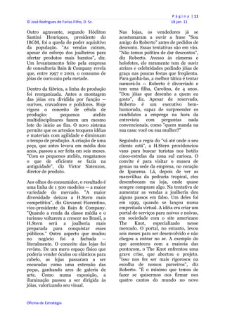P á g i n a  | 11 
© José Rodrigues de Farias Filho, D. Sc.                                  18 jan. 11 
 
Outro agravante, segundo Hécliton               Nas lojas, os vendedores já se
Santini Henriques, presidente do                acostumaram a ouvir a frase "Sou
IBGM, foi a queda do poder aquisitivo           amigo do Roberto" antes de pedidos de
da população. "As vendas caíram,                desconto. Essas tentativas são em vão.
apesar do esforço dos joalheiros para           "Não temos política de dar descontos",
ofertar produtos mais baratos", diz.            diz Roberto. Avesso às câmeras e
Um levantamento feito pela empresa              holofotes, ele raramente tem de ouvir
de consultoria Bain & Company revela            atrizes e celebridades pedindo jóias de
que, entre 1997 e 2001, o consumo de            graça nas poucas festas que freqüenta.
jóias de ouro caiu pela metade.                 Para ganhá-las, a melhor tática é tentar
                                                namorá-lo -- Roberto é divorciado e
Dentro da fábrica, a linha de produção          tem uma filha, Carolina, de 4 anos.
foi reorganizada. Antes a montagem              "Dou jóias que desenho a quem eu
das jóias era dividida por função --            gosto", diz. Apesar de reservado,
ourives, cravadores e polidores. Hoje           Roberto é um executivo bem-
vigora o conceito de célula de                  humorado, capaz de surpreender os
produção:        pequenos        ateliês        candidatos a emprego na hora da
multidisciplinares fazem um mesmo               entrevista    com    perguntas     nada
lote do início ao fim. O novo sistema           convencionais, como "quem manda na
permite que os artesãos troquem idéias          sua casa: você ou sua mulher?"
e materiais com agilidade e diminuam
o tempo de produção. A criação de uma           Seguindo a regra do "vá até onde o seu
peça, que antes levava em média dois            cliente está", a H.Stern providenciou
anos, passou a ser feita em seis meses.         vans para buscar turistas nos hotéis
"Com os pequenos ateliês, resgatamos            cinco-estrelas da zona sul carioca. O
o que de eficiente se fazia na                  convite é para visitar o museu de
antiguidade", diz Victor Natenzon,              gemas na sede da empresa, no coração
diretor de produto.                             de Ipanema. Lá, depois de ver as
                                                maravilhas da pedraria tropical, eles
Aos olhos do consumidor, o resultado é          desembocam na loja, onde quase
uma linha de 1 500 modelos -- a maior           sempre compram algo. Na tentativa de
variedade do mercado. "A maior                  aumentar as vendas a joalheria deu
diversidade deixou a H.Stern mais               alguns passos em falso. Um deles foi
competitiva", diz Giovanni Fiorentino,          em 1999, quando se lançou numa
vice-presidente da Bain & Company.              empreitada virtual. A idéia era criar um
"Quando a renda da classe média e o             portal de serviços para noivos e noivas,
turismo voltarem a crescer no Brasil, a         em sociedade com o site americano
H.Stern será a joalheria mais                   The     Knot,    especializado     nesse
preparada para conquistar esses                 mercado. O portal, no entanto, levou
públicos." Outro aspecto que mudou              seis meses para ser desenvolvido e não
no negócio foi a fachada --                     chegou a entrar no ar. A exemplo do
literalmente. O conceito das lojas foi          que aconteceu com a maioria das
revisto. De um mero espaço físico que           pontocom, o The Knot enfrentou uma
poderia vender óculos ou elásticos para         grave crise, que abortou o projeto.
cabelo, as lojas passaram a ser                 "Isso nos fez ser mais rigorosos na
encaradas como uma extensão das                 escolha de nossos parceiros", diz
peças, ganhando ares de galeria de              Roberto. "É o mínimo que temos de
arte. Como numa exposição, a                    fazer se quisermos nos firmar nos
iluminação passou a ser dirigida às             quatro cantos do mundo no novo
jóias, valorizando seu visual.


Oficina de Estratégia                        
 