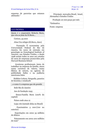 P á g i n a  | 12 
© José Rodrigues de Farias Filho, D. Sc.                                 18 jan. 11 
 
esquema de parcerias que estamos                    Principais mercados Brasil, Israel,
adotando."                                      Alemanha e Estados Unidos
                                                   Produção 20 000 peças por mês
                                                *Estimativa
                                                Fonte: empresa
LUZ PRÓPRIA
Quem é o empresário Roberto Stern,
que cria as jóias da H.Stern...
    Carioca, 43 anos
    Jóias Um relógio (H.Stern, claro)
      Formação É economista pela
Universidade Federal do Rio de
Janeiro, fez curso de extensão em
gemologia no Gemological Institute of
America, nos Estados Unidos, e desde
1998 assiste todos os anos aos estudos
de casos de empresas promovidos pela
Harvard Business School
     Aventuras profissionais Antes de
trabalhar na empresa da família, atuou
numa corretora de valores, numa
fábrica de móveis, na agência de
publicidade Salles e na joalheria
americana Zales
   Hobbies Leitura, fotografia, passeios
de bicicleta e windsurfe
...e como é a empresa que ele preside
    Sede Rio de Janeiro
    Ano de fundação 1945
      Donos Família Stern (100% do
capital)
    Países onde atua 12
    Lojas 160 (metade delas no Brasil)
       Funcionários 3 000 (700 no
exterior)
    Exportações em 2002 35 milhões
de dólares
    Faturamento em 2002 200 milhões
de reais*


Oficina de Estratégia                        
 