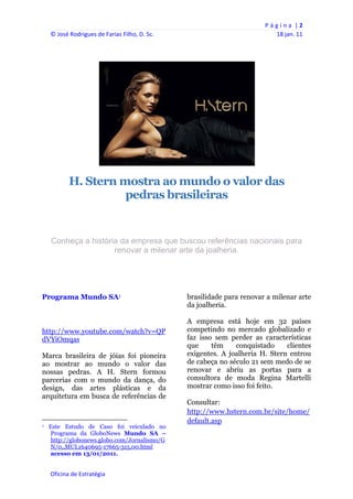 P á g i n a  | 2 
     © José Rodrigues de Farias Filho, D. Sc.                                                    18 jan. 11 
      
      




                                                                                         

                  H. Stern mostra ao mundo o valor das
                            pedras brasileiras


      Conheça a história da empresa que buscou referências nacionais para
                       renovar a milenar arte da joalheria.




Programa Mundo SA1                                                 brasilidade para renovar a milenar arte
                                                                   da joalheria.

                                                                   A empresa está hoje em 32 países
http://www.youtube.com/watch?v=QP                                  competindo no mercado globalizado e
dVYiOmqas                                                          faz isso sem perder as características
                                                                   que     têm    conquistado     clientes
Marca brasileira de jóias foi pioneira                             exigentes. A joalheria H. Stern entrou
ao mostrar ao mundo o valor das                                    de cabeça no século 21 sem medo de se
nossas pedras. A H. Stern formou                                   renovar e abriu as portas para a
parcerias com o mundo da dança, do                                 consultora de moda Regina Martelli
design, das artes plásticas e da                                   mostrar como isso foi feito.
arquitetura em busca de referências de
                                                                   Consultar:
                                                                   http://www.hstern.com.br/site/home/
                                                                   default.asp
1   Este Estudo de Caso foi veiculado no
    Programa da GloboNews Mundo SA –
    http://globonews.globo.com/Jornalismo/G
    N/0,,MUL1640695-17665-315,00.html
    acesso em 13/01/2011.


     Oficina de Estratégia                                      
 
