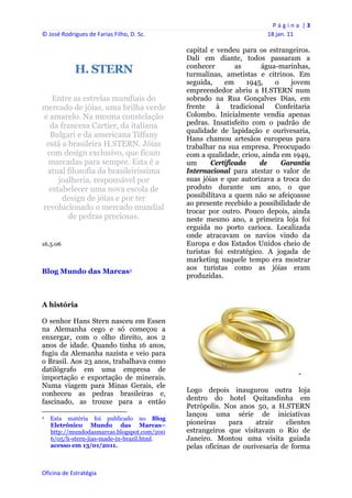 P á g i n a  | 3 
© José Rodrigues de Farias Filho, D. Sc.                                                     18 jan. 11 
 
                                                                   capital e vendeu para os estrangeiros.
                                                                   Dali em diante, todos passaram a
                                                                   conhecer         as      água-marinhas,
                      H. STERN                                     turmalinas, ametistas e citrinos. Em
                                                                   seguida,     em     1945,    o   jovem
                                                                   empreendedor abriu a H.STERN num
   Entre as estrelas mundiais do                                   sobrado na Rua Gonçalves Dias, em
mercado de jóias, uma brilha verde                                 frente    à    tradicional   Confeitaria
e amarelo. Na mesma constelação                                    Colombo. Inicialmente vendia apenas
  da francesa Cartier, da italiana                                 pedras. Insatisfeito com o padrão de
                                                                   qualidade de lapidação e ourivesaria,
  Bulgari e da americana Tiffany                                   Hans chamou artesãos europeus para
 está a brasileira H.STERN. Jóias                                  trabalhar na sua empresa. Preocupado
 com design exclusivo, que ficam                                   com a qualidade, criou, ainda em 1949,
 marcadas para sempre. Esta é a                                    um      Certificado     de     Garantia
 atual filosofia da brasileiríssima                                Internacional para atestar o valor de
     joalheria, responsável por                                    suas jóias e que autorizava a troca do
  estabelecer uma nova escola de                                   produto durante um ano, o que
      design de jóias e por ter                                    possibilitava a quem não se afeiçoasse
                                                                   ao presente recebido a possibilidade de
revolucionado o mercado mundial                                    trocar por outro. Pouco depois, ainda
        de pedras preciosas.                                       neste mesmo ano, a primeira loja foi
-                                                                  erguida no porto carioca. Localizada
                                                                   onde atracavam os navios vindo da
16.5.06                                                            Europa e dos Estados Unidos cheio de
                                                                   turistas foi estratégico. A jogada de
                                                                   marketing naquele tempo era mostrar
                                                                   aos turistas como as jóias eram
Blog Mundo das Marcas2
                                                                   produzidas.



A história

O senhor Hans Stern nasceu em Essen
na Alemanha cego e só começou a
enxergar, com o olho direito, aos 2
anos de idade. Quando tinha 16 anos,
fugiu da Alemanha nazista e veio para
o Brasil. Aos 23 anos, trabalhava como
datilógrafo em uma empresa de
                                                                                                          -
importação e exportação de minerais.
Numa viagem para Minas Gerais, ele
                                                                   Logo depois inaugurou outra loja
conheceu as pedras brasileiras e,
                                                                   dentro do hotel Quitandinha em
fascinado, as trouxe para a então
                                                                   Petrópolis. Nos anos 50, a H.STERN
                                                                   lançou uma série de iniciativas
2    Esta matéria foi publicado no Blog
     Eletrônico Mundo das Marcas–                                  pioneiras     para    atrair   clientes
     http://mundodasmarcas.blogspot.com/200                        estrangeiros que visitavam o Rio de
     6/05/h-stern-jias-made-in-brazil.html.                        Janeiro. Montou uma visita guiada
     acesso em 13/01/2011.                                         pelas oficinas de ourivesaria de forma
 


Oficina de Estratégia                                           
 