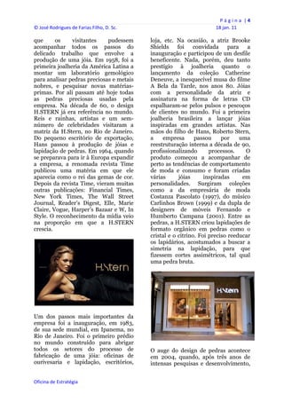 P á g i n a  | 4 
© José Rodrigues de Farias Filho, D. Sc.                                  18 jan. 11 
 
que      os    visitantes    pudessem           loja, etc. Na ocasião, a atriz Brooke
acompanhar todos os passos do                   Shields     foi    convidada     para   a
delicado trabalho que envolve a                 inauguração e participou de um desfile
produção de uma jóia. Em 1958, foi a            beneficente. Nada, porém, deu tanto
primeira joalheria da América Latina a          prestígio à joalheria quanto o
montar um laboratório gemológico                lançamento da coleção Catherine
para analisar pedras preciosas e metais         Deneuve, a inesquecível musa do filme
nobres, e pesquisar novas matérias-             A Bela da Tarde, nos anos 80. Jóias
primas. Por ali passam até hoje todas           com a personalidade da atriz e
as pedras preciosas usadas pela                 assinatura na forma de letras CD
empresa. Na década de 60, o design              espalharam-se pelos pulsos e pescoços
H.STERN já era referência no mundo.             de clientes no mundo. Foi a primeira
Reis e rainhas, artistas e um sem-              joalheria brasileira a lançar jóias
número de celebridades visitaram a              inspiradas em grandes artistas. Nas
matriz da H.Stern, no Rio de Janeiro.           mãos do filho de Hans, Roberto Stern,
Do pequeno escritório de exportação,            a    empresa       passou     por     uma
Hans passou à produção de jóias e               reestruturação interna a década de 90,
lapidação de pedras. Em 1964, quando            profissionalizando       processos.     O
se preparava para ir à Europa expandir          produto começou a acompanhar de
a empresa, a renomada revista Time              perto as tendências de comportamento
publicou uma matéria em que ele                 de moda e consumo e foram criadas
aparecia como o rei das gemas de cor.           várias       jóias     inspiradas      em
Depois da revista Time, vieram muitas           personalidades. Surgiram coleções
outras publicações: Financial Times,            como a da empresária de moda
New York Times, The Wall Street                 Costanza Pascolato (1997), do músico
Journal, Reader’s Digest, Elle, Marie           Carlinhos Brown (1999) e da dupla de
Claire, Vogue, Harper’s Bazaar e W, In          designers de móveis Fernando e
Style. O reconhecimento da mídia veio           Humberto Campana (2001). Entre as
na proporção em que a H.STERN                   pedras, a H.STERN criou lapidações de
crescia.                                        formato orgânico em pedras como o
                                                cristal e o citrino. Foi preciso reeducar
                                                os lapidários, acostumados a buscar a
                                                simetria na lapidação, para que
                                                fizessem cortes assimétricos, tal qual
                                                uma pedra bruta.




Um dos passos mais importantes da
empresa foi a inauguração, em 1983,
de sua sede mundial, em Ipanema, no
Rio de Janeiro. Foi o primeiro prédio
no mundo construído para abrigar
todos os setores do processo de                 O auge do design de pedras acontece
fabricação de uma jóia: oficinas de             em 2004, quando, após três anos de
ourivesaria e lapidação, escritórios,           intensas pesquisas e desenvolvimento,


Oficina de Estratégia                        
 