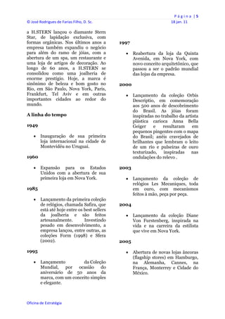 P á g i n a  | 5 
© José Rodrigues de Farias Filho, D. Sc.                                    18 jan. 11 
 
a H.STERN lançou o diamante Stern
Star, de lapidação exclusiva, com
formas orgânicas. Nos últimos anos a              1997
empresa também expandiu o negócio
para além do ramo de jóias, com a                       Reabertura da loja da Quinta
abertura de um spa, um restaurante e                     Avenida, em Nova York, com
uma loja de artigos de decoração. Ao                     novo conceito arquitetônico, que
longo de 60 anos, a H.STERN se                           passou a ser o padrão mundial
consolidou como uma joalheria de                         das lojas da empresa.
enorme prestígio. Hoje, a marca é
sinônimo de beleza e bom gosto no                 2000
Rio, em São Paulo, Nova York, Paris,
Frankfurt, Tel Aviv e em outras                         Lançamento da coleção Orbis
importantes cidades ao redor do                          Descriptio, em comemoração
mundo.                                                   aos 500 anos de descobrimento
                                                         do Brasil. As jóias foram
A linha do tempo                                         inspiradas no trabalho da artista
                                                         plástica carioca Anna Bella
1949                                                     Geiger    e    resultaram     em
                                                         pequenos pingentes com o mapa
       Inauguração de sua primeira                      do Brasil; anéis cravejados de
        loja internacional na cidade de                  brilhantes que lembram o leito
        Montevidéu no Uruguai.                           de um rio e pulseiras de ouro
                                                         texturizado,   inspiradas    nas
1960                                                     ondulações do relevo .

       Expansão para os Estados                  2003
        Unidos com a abertura de sua
        primeira loja em Nova York.                     Lançamento da coleção de
                                                         relógios Les Mecaniques, toda
1985                                                     em ouro, com mecanismos
                                                         feitos à mão, peça por peça.
       Lançamento da primeira coleção
        de relógios, chamada Safira, que          2004
        está até hoje entre os best sellers
        da joalheria e são feitos                       Lançamento da coleção Diane
        artesanalmente.        Investindo                Von Furstenberg, inspirada na
        pesado em desenvolvimento, a                     vida e na carreira da estilista
        empresa lançou, entre outras, as                 que vive em Nova York.
        coleções Form (1998) e Sfera
        (2002).                                   2005

1995                                                    Abertura de novas lojas âncoras
                                                         (flagship stores) em Hamburgo,
       Lançamento         da Coleção                    na Alemanha, Cannes, na
        Mundial,    por  ocasião   do                    França, Monterrey e Cidade do
        aniversário de 50 anos da                        México.
        marca, com um conceito simples
        e elegante.



Oficina de Estratégia                          
 