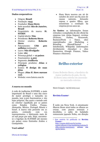 P á g i n a  | 8 
© José Rodrigues de Farias Filho, D. Sc.                                                                18 jan. 11 
 
Dados corporativos                                           Hans Stern morreu em 26 de
                                                              outubro de 2007 aos 85 anos de
       Origem: Brasil                                        causas    naturais,   deixando
       Fundação: 1945                                        esposa e quatro filhos, que
       Fundador: Hans Stern                                  assumiram a condução da
       Sede mundial: Rio de Janeiro,                         empresa já nos anos 90.
        Brasil
       Proprietário da marca: H.               As fontes: as informações foram
        STERN                                   retiradas e compiladas do site oficial da
       Capital aberto: Não                     empresa (em várias línguas), revistas
                                                (Fortune,      Forbes,       Newsweek,
       Presidente: Roberto Stern
                                                BusinessWeek       e    Time),      sites
       Diretor    criativo:   Roberto
                                                especializados    em    Marketing       e
        Stern
                                                Branding        (BrandChannel           e
       Faturamento:       US$     400          Interbrand), Wikipedia (informações
        milhões (estimado)                      devidamente      checadas)     e    sites
       Lucro: Não divulgado                    financeiros (Google Finance, Yahoo
       Lojas: 160                              Finance e Hoovers).
       Presença global: + 12 países
       Funcionários: 3.500
       Segmento: Joalheria
       Principais produtos: Jóias e
        relógios
                                                             Brilho exterior
       Ícones: O design de suas
        jóias
       Slogan: Jóias H. Stern marcam           Como Roberto Stern, o herdeiro da
        você.                                     maior joalheria do país, fez da
       Website: www.hstern.com.br               H.Stern uma estrela em ascensão
                                                       no mercado externo

A marca no mundo
                                                Mario Grangeia - 09/06/2003 14:41

A rede de joalherias H.STERN, a mais
importante do Brasil e uma das cinco
de maior prestígio e tamanho no                 Revista Exame3
mundo, tem 3.500 funcionários e 160
lojas próprias, das quais a metade está
no exterior espalhada por 12 países
como     Estados     Unidos,    França,         É noite em Nova York. A estonteante
Alemanha, México, Portugal, Rússia e            Sharon Stone atrai todos os olhares ao
Israel. A marca está presente em 21             cruzar, com passos sensuais e
países,     contando       com      115         decididos, o salão do badalado
representantes, e fabricando mais de            restaurante japonês Nobu, em direção
20 mil peças por mês. Hoje, encontra-                                                                       
se o logotipo da H.STERN até mesmo              3   Esta matéria foi publicada no Revista
em países como Emirados Árabes e                    Exame–
Cazaquistão.                                        http://exame.abril.com.br/revista-
                                                    exame/edicoes/0794/marketing/noticias/b
                                                    rilho-exterior-m0052403.    acesso em
Você sabia?                                         13/01/2011.


Oficina de Estratégia                        
 