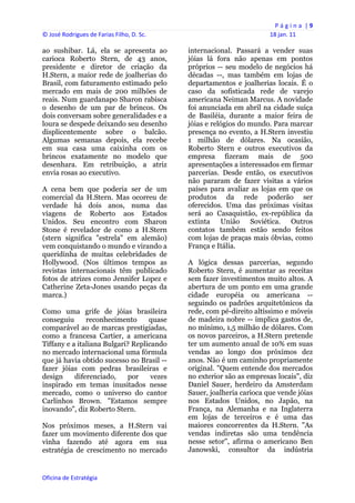 P á g i n a  | 9 
© José Rodrigues de Farias Filho, D. Sc.                                  18 jan. 11 
 
ao sushibar. Lá, ela se apresenta ao            internacional. Passará a vender suas
carioca Roberto Stern, de 43 anos,              jóias lá fora não apenas em pontos
presidente e diretor de criação da              próprios -- seu modelo de negócios há
H.Stern, a maior rede de joalherias do          décadas --, mas também em lojas de
Brasil, com faturamento estimado pelo           departamentos e joalherias locais. É o
mercado em mais de 200 milhões de               caso da sofisticada rede de varejo
reais. Num guardanapo Sharon rabisca            americana Neiman Marcus. A novidade
o desenho de um par de brincos. Os              foi anunciada em abril na cidade suíça
dois conversam sobre generalidades e a          de Basiléia, durante a maior feira de
loura se despede deixando seu desenho           jóias e relógios do mundo. Para marcar
displicentemente sobre o balcão.                presença no evento, a H.Stern investiu
Algumas semanas depois, ela recebe              1 milhão de dólares. Na ocasião,
em sua casa uma caixinha com os                 Roberto Stern e outros executivos da
brincos exatamente no modelo que                empresa fizeram mais de 500
desenhara. Em retribuição, a atriz              apresentações a interessados em firmar
envia rosas ao executivo.                       parcerias. Desde então, os executivos
                                                não pararam de fazer visitas a vários
A cena bem que poderia ser de um                países para avaliar as lojas em que os
comercial da H.Stern. Mas ocorreu de            produtos da rede poderão ser
verdade há dois anos, numa das                  oferecidos. Uma das próximas visitas
viagens de Roberto aos Estados                  será ao Casaquistão, ex-república da
Unidos. Seu encontro com Sharon                 extinta União Soviética. Outros
Stone é revelador de como a H.Stern             contatos também estão sendo feitos
(stern significa "estrela" em alemão)           com lojas de praças mais óbvias, como
vem conquistando o mundo e virando a            França e Itália.
queridinha de muitas celebridades de
Hollywood. (Nos últimos tempos as               A lógica dessas parcerias, segundo
revistas internacionais têm publicado           Roberto Stern, é aumentar as receitas
fotos de atrizes como Jennifer Lopez e          sem fazer investimentos muito altos. A
Catherine Zeta-Jones usando peças da            abertura de um ponto em uma grande
marca.)                                         cidade européia ou americana --
                                                seguindo os padrões arquitetônicos da
Como uma grife de jóias brasileira              rede, com pé-direito altíssimo e móveis
conseguiu      reconhecimento      quase        de madeira nobre -- implica gastos de,
comparável ao de marcas prestigiadas,           no mínimo, 1,5 milhão de dólares. Com
como a francesa Cartier, a americana            os novos parceiros, a H.Stern pretende
Tiffany e a italiana Bulgari? Replicando        ter um aumento anual de 10% em suas
no mercado internacional uma fórmula            vendas ao longo dos próximos dez
que já havia obtido sucesso no Brasil --        anos. Não é um caminho propriamente
fazer jóias com pedras brasileiras e            original. "Quem entende dos mercados
design     diferenciado,     por    vezes       no exterior são as empresas locais", diz
inspirado em temas inusitados nesse             Daniel Sauer, herdeiro da Amsterdam
mercado, como o universo do cantor              Sauer, joalheria carioca que vende jóias
Carlinhos Brown. "Estamos sempre                nos Estados Unidos, no Japão, na
inovando", diz Roberto Stern.                   França, na Alemanha e na Inglaterra
                                                em lojas de terceiros e é uma das
Nos próximos meses, a H.Stern vai               maiores concorrentes da H.Stern. "As
fazer um movimento diferente dos que            vendas indiretas são uma tendência
vinha fazendo até agora em sua                  nesse setor", afirma o americano Ben
estratégia de crescimento no mercado            Janowski, consultor da indústria


Oficina de Estratégia                        
 