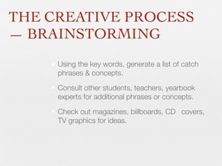 THE CREATIVE PROCESS
— BRAINSTORMING
•

Using the key words, generate a list of catch
phrases & concepts.

•

Consult other students, teachers, yearbook
experts for additional phrases or concepts.

•

Check out magazines, billboards, CD 	 covers,
TV graphics for ideas.

 