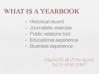 WHAT IS A YEARBOOK
•
•
•
•
•

Historical record
Journalistic exercise
Public relations tool
Educational experience
Business experience
Maybe it’s all of the above,
but in what order?

 