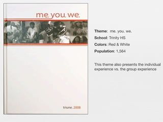 Theme: me. you. we.
School: Trinity HS
Colors: Red & White
Population: 1,564
This theme also presents the individual
experience vs. the group experience

 