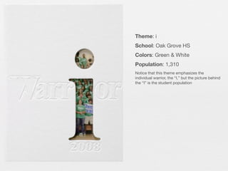 Theme: i
School: Oak Grove HS
Colors: Green & White
Population: 1,310
Notice that this theme emphasizes the
individual warrior, the “I,” but the picture behind
the “I” is the student population

 