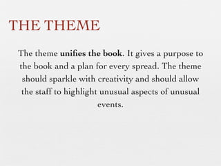 THE THEME
The theme uniﬁes the book. It gives a purpose to
the book and a plan for every spread. The theme
should sparkle with creativity and should allow
the staff to highlight unusual aspects of unusual
events.

 