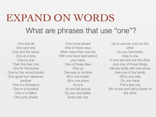 EXPAND ON WORDS
What are phrases that use “one”?
One and all
One and only
One and the same
One at a time
One by one
Then the next one
One for the books
One for the record books
One good turn deserves
another
One in a thousand
One in a hundred
One in a million
One jump ahead

One move ahead
One of these days
Wear more than one hat
With one hand tied behind
your back
One of those days
One up
One way or another
All in one breath
All in one piece
As one
At one fell swoop
Do you one better
Every last one

Go in one ear and out the
other
Go you one better
Hole in one
In one ear and out the other
Just one of those things
Kill two birds with one stone
Like one of the family
Off to one side
On one hand
Pull a fast one
Six of one and half a dozen of
the other

 
