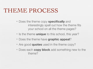 THEME PROCESS
• Does the theme copy speciﬁcally and
interestingly spell out how the theme ﬁts
your school on all the theme pages?
• Is the theme unique to this school, this year?
• Does the theme have graphic appeal?
• Are good quotes used in the theme copy?
• Does each copy block add something new to the
theme?

 