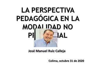 LA PERSPECTIVA
PEDAGÓGICA EN LA
MODALIDAD NO
PRESENCIAL
José Manuel Ruiz Calleja
Colima, octubre 31 de 2020
 