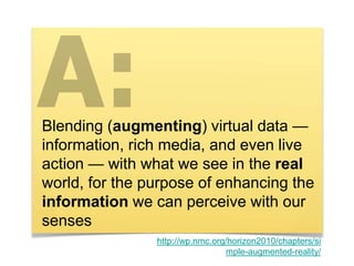 Blending (augmenting) virtual data —
information, rich media, and even live
action — with what we see in the real
world, for the purpose of enhancing the
information we can perceive with our
senses
http://wp.nmc.org/horizon2010/chapters/si
mple-augmented-reality/
 