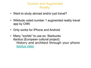 Tourism and Augmented
Reality
• Want to study abroad and/or just travel?
• Wikitude voted number 1 augmented reality travel
app by CNN
• Only works for iPhone and Android
• Many "worlds" to use ex: Starbucks
• Itactius (European cultural project)
o History and architect through your phone
o itacitus video
 