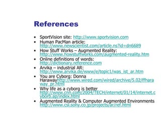 References
• SportVision site: http://www.sportvision.com
• Human PacMan article:
http://www.newscientist.com/article.ns?id=dn6689
• How Stuff Works – Augmented Reality:
http://www.howstuffworks.com/augmented-reality.htm
• Online definitions of words:
http://dictionary.reference.com
• Arvika – industrial AR:
http://www.arvika.de/www/e/topic1/was_ist_ar.htm
• You are Cyborg: Donna
Harawayhttp://www.wired.com/wired/archive/5.02/ffhara
way_pr.html
• Why life as a cyborg is better
http://www.cnn.com/2004/TECH/internet/01/14/internet.c
yborb.ap/index.html
• Augmented Reality & Computer Augmented Environments
http://www.csl.sony.co.jp/projects/ar/ref.html
 