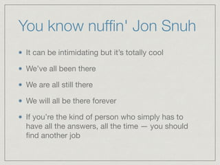 You know nufﬁn' Jon Snuh
It can be intimidating but it’s totally cool

We’ve all been there 

We are all still there 

We will all be there forever

If you’re the kind of person who simply has to
have all the answers, all the time — you should
ﬁnd another job
 