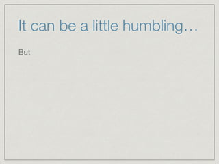 It can be a little humbling…
But
 