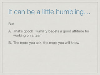 It can be a little humbling…
But 

A. That’s good! Humility begets a good attitude for
working on a team

B. The more you ask, the more you will know
 