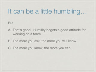 It can be a little humbling…
But 

A. That’s good! Humility begets a good attitude for
working on a team

B. The more you ask, the more you will know

C. The more you know, the more you can…
 