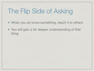 The Flip Side of Asking
When you do know something, teach it to others

You will gain a far deeper understanding of that
thing
 