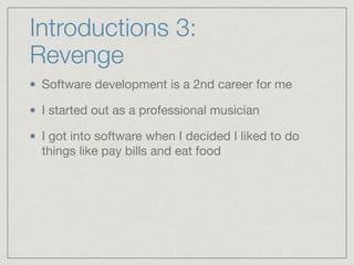 Introductions 3:
Revenge
Software development is a 2nd career for me

I started out as a professional musician

I got into software when I decided I liked to do
things like pay bills and eat food
 