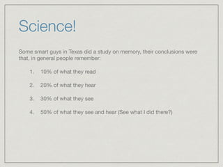 Science!
Some smart guys in Texas did a study on memory, their conclusions were
that, in general people remember: 

1. 10% of what they read

2. 20% of what they hear 

3. 30% of what they see 

4. 50% of what they see and hear (See what I did there?)
 