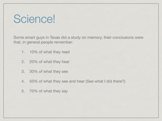 Science!
Some smart guys in Texas did a study on memory, their conclusions were
that, in general people remember: 

1. 10% of what they read

2. 20% of what they hear 

3. 30% of what they see 

4. 50% of what they see and hear (See what I did there?) 

5. 70% of what they say
 
