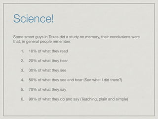 Science!
Some smart guys in Texas did a study on memory, their conclusions were
that, in general people remember: 

1. 10% of what they read

2. 20% of what they hear 

3. 30% of what they see 

4. 50% of what they see and hear (See what I did there?) 

5. 70% of what they say 

6. 90% of what they do and say (Teaching, plain and simple)
 
