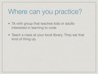 Where can you practice?
TA with group that teaches kids or adults
interested in learning to code

Teach a class at your local library. They eat that
kind of thing up.
 