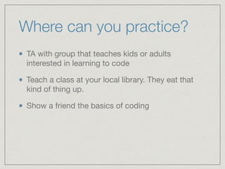 Where can you practice?
TA with group that teaches kids or adults
interested in learning to code

Teach a class at your local library. They eat that
kind of thing up.

Show a friend the basics of coding
 