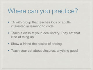Where can you practice?
TA with group that teaches kids or adults
interested in learning to code

Teach a class at your local library. They eat that
kind of thing up.

Show a friend the basics of coding

Teach your cat about closures, anything goes!
 