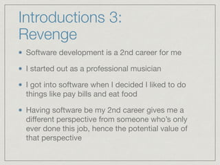 Introductions 3:
Revenge
Software development is a 2nd career for me

I started out as a professional musician

I got into software when I decided I liked to do
things like pay bills and eat food

Having software be my 2nd career gives me a
diﬀerent perspective from someone who’s only
ever done this job, hence the potential value of
that perspective
 