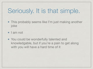 Seriously. It is that simple.
This probably seems like I’m just making another
joke

I am not

You could be wonderfully talented and
knowledgable, but if you’re a pain to get along
with you will have a hard time of it
 