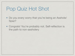 Pop Quiz Hot Shot	
Do you every worry that you’re being an Asshole/
Spaz?

Congrats! You’re probably not. Self-reﬂection is
the path to non-assholery
 