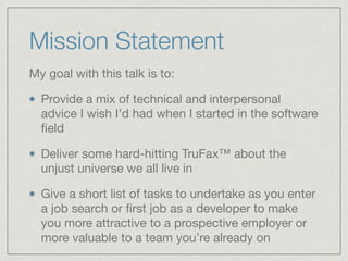 Mission Statement
My goal with this talk is to:

Provide a mix of technical and interpersonal
advice I wish I’d had when I started in the software
ﬁeld

Deliver some hard-hitting TruFax™ about the
unjust universe we all live in

Give a short list of tasks to undertake as you enter
a job search or ﬁrst job as a developer to make
you more attractive to a prospective employer or
more valuable to a team you’re already on
 