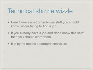 Technical shizzle wizzle
Here follows a list of technical stuﬀ you should
know before trying to ﬁnd a job

If you already have a job and don’t know this stuﬀ,
then you should learn them

It is by no means a comprehensive list
 