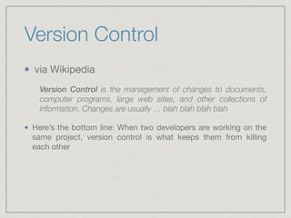 Version Control
via Wikipedia

Version Control is the management of changes to documents,
computer programs, large web sites, and other collections of
information. Changes are usually … blah blah blah blah
Here’s the bottom line: When two developers are working on the
same project, version control is what keeps them from killing
each other
 