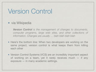 Version Control
via Wikipedia

Version Control is the management of changes to documents,
computer programs, large web sites, and other collections of
information. Changes are usually … blah blah blah blah
Here’s the bottom line: When two developers are working on the
same project, version control is what keeps them from killing
each other 

Version Control Systems (VCS) are an incredibly important aspect
of working on a team, yet it rarely receives much — if any
exposure — in many academic settings.
 