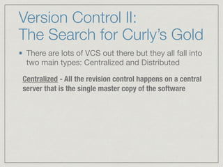 Version Control II:
The Search for Curly’s Gold
There are lots of VCS out there but they all fall into
two main types: Centralized and Distributed

Centralized - All the revision control happens on a central
server that is the single master copy of the software
 