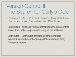 Version Control II:
The Search for Curly’s Gold
There are lots of VCS out there but they all fall into
two main types: Centralized and Distributed

Centralized - All the revision control happens on a central
server that is the single master copy of the software
Distributed - Distributed revision control conducts
synchronization by exchanging patches (change-sets)
from peer to peer
 