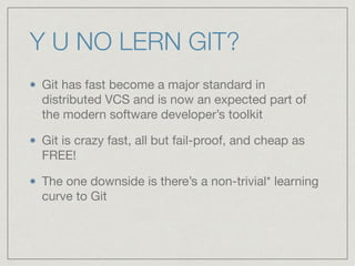 Y U NO LERN GIT?
Git has fast become a major standard in
distributed VCS and is now an expected part of
the modern software developer’s toolkit

Git is crazy fast, all but fail-proof, and cheap as
FREE!

The one downside is there’s a non-trivial* learning
curve to Git
 